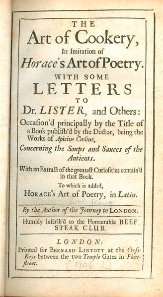 Item #2808 The Art of Cookery, In Imitation of Horace's Art of Poetry. With some Letters to Dr. Lister, and Others: Occasion'd principally by the Title of a Book publish'd by the Doctor, being the Works of Apicius Coelius, Concerning the Soups and Sauces of the Antients. With an Extract of the greatest Curiosities contain'd in that Book. To which is added, Horace's Art of Poetry, in Latin. By the Author of the Journey to London. Humbly Inscrib'd to the Honourable Beef Steak Club. William King.