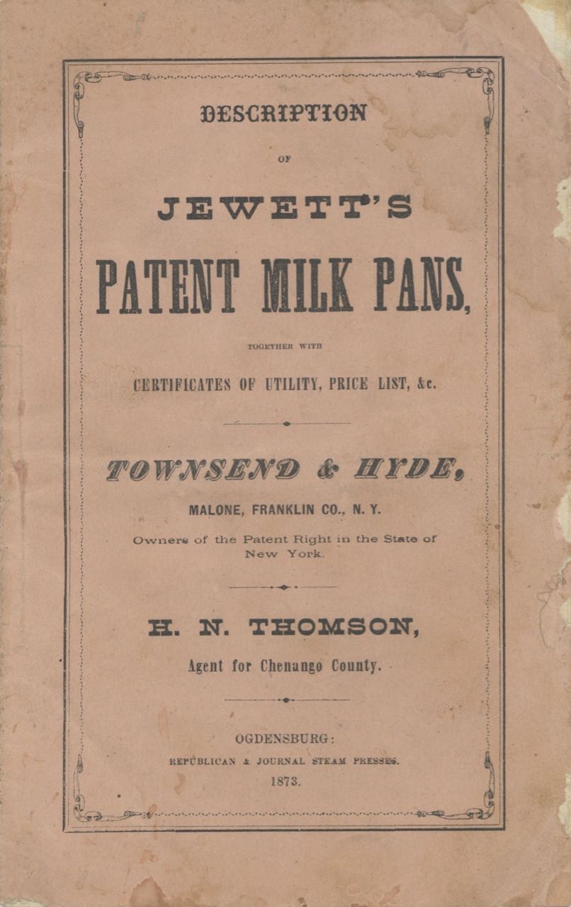 Item #6783 Description of Jewett’s Patent Milk Pans together with certificates of utility, price list, &c. Townsend & Hyde, Malone, Franklin Co., N.Y. ; Owners of the patent right in the state of New York. H.N. Thomson, Agent for Chenango County. Trade catalogue – milk pans, Townsend, Hyde.