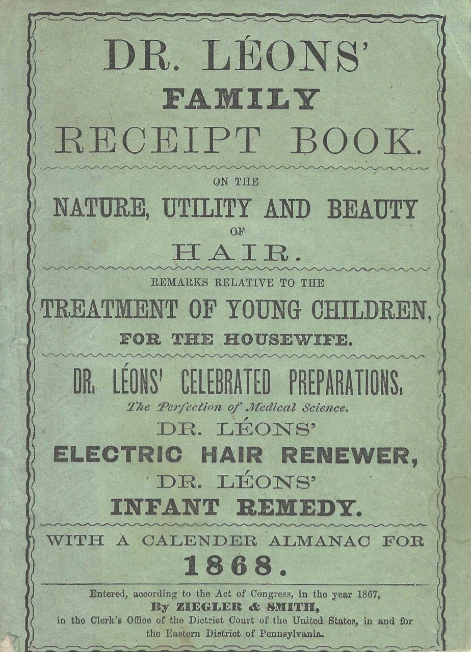 Item #7814 Dr. Leon's Family Receipt Book, on the nature, utility, and beauty if hair. Remarks relative to the treatment of young children for the housewife. Dr. Leon's celebrated preparations... With a Calendar Almanac for 1868. Almanac – Culinary, patent medicine, Ziegler, Smith, Pa. Philadelphia.