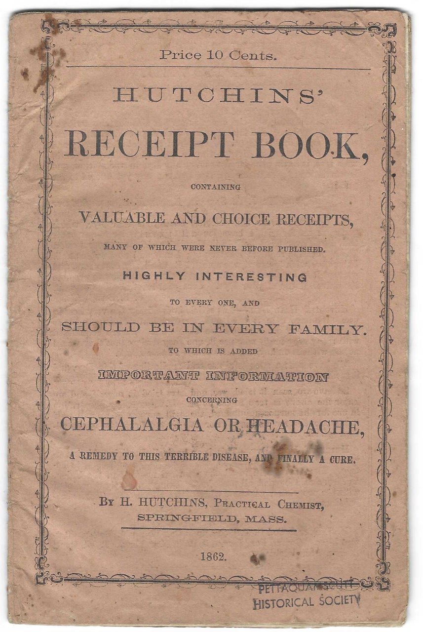 Item #9112 Hutchins’ Receipt Book: Containing valuable and choice receipts, many of which were never before published : Highly interesting to every one, and should be in every family : To which is added important information concerning cephalalgia or headache, a remedy to this terrible disease, and finally a cure. Product Cookbook - Patent Medicine, H. "Practical Chemist" Hutchins.